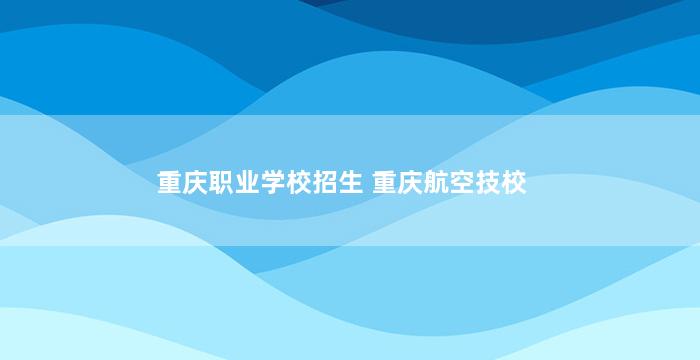 重庆职业学校招生 重庆航空技校